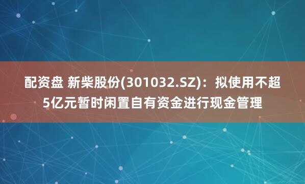 配资盘 新柴股份(301032.SZ)：拟使用不超5亿元暂时闲置自有资金进行现金管理