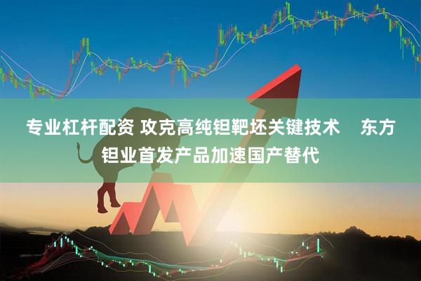 专业杠杆配资 攻克高纯钽靶坯关键技术    东方钽业首发产品加速国产替代