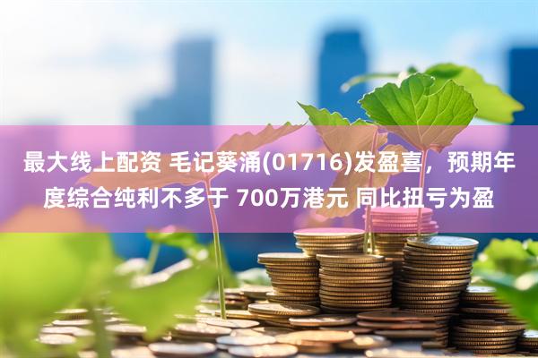 最大线上配资 毛记葵涌(01716)发盈喜，预期年度综合纯利不多于 700万港元 同比扭亏为盈
