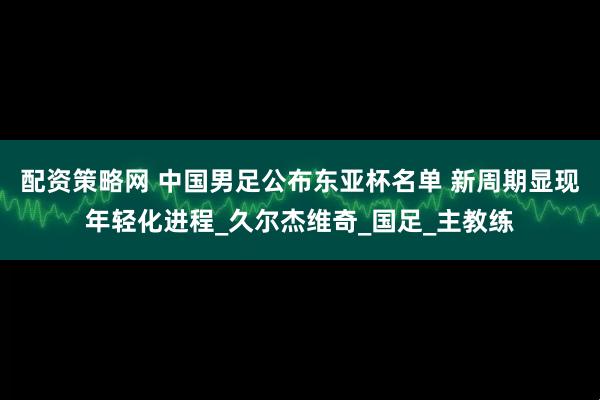 配资策略网 中国男足公布东亚杯名单 新周期显现年轻化进程_久尔杰维奇_国足_主教练