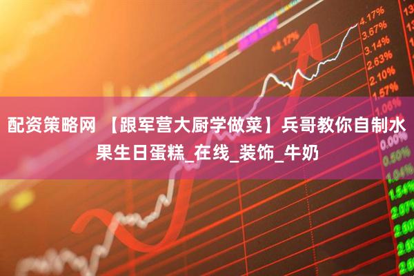 配资策略网 【跟军营大厨学做菜】兵哥教你自制水果生日蛋糕_在线_装饰_牛奶