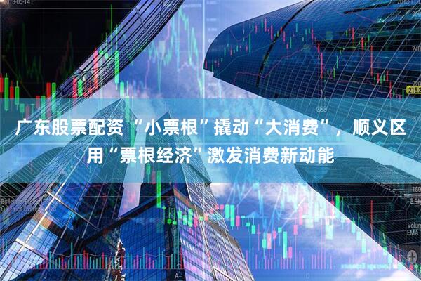广东股票配资 “小票根”撬动“大消费”，顺义区用“票根经济”激发消费新动能