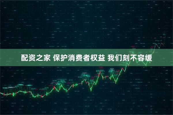 配资之家 保护消费者权益 我们刻不容缓