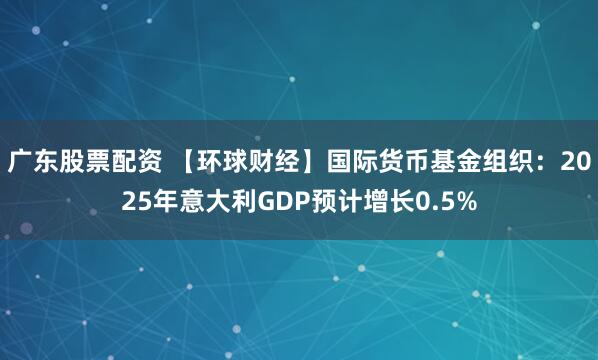 广东股票配资 【环球财经】国际货币基金组织：2025年意大利GDP预计增长0.5%