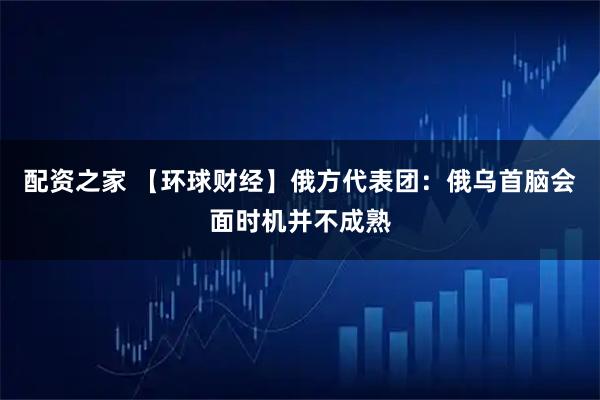 配资之家 【环球财经】俄方代表团：俄乌首脑会面时机并不成熟