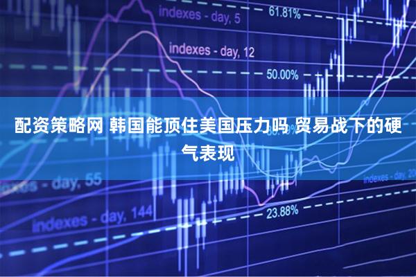 配资策略网 韩国能顶住美国压力吗 贸易战下的硬气表现
