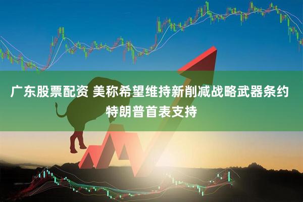 广东股票配资 美称希望维持新削减战略武器条约 特朗普首表支持