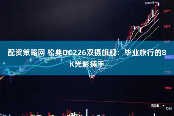 配资策略网 松典DC226双摄旗舰：毕业旅行的8K光影捕手