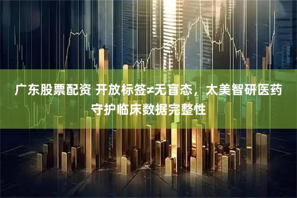 广东股票配资 开放标签≠无盲态，太美智研医药守护临床数据完整性