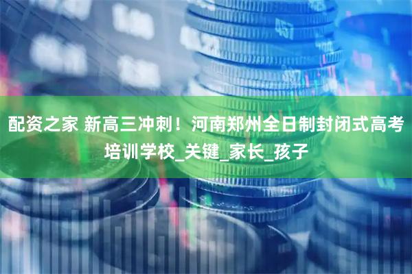 配资之家 新高三冲刺！河南郑州全日制封闭式高考培训学校_关键_家长_孩子