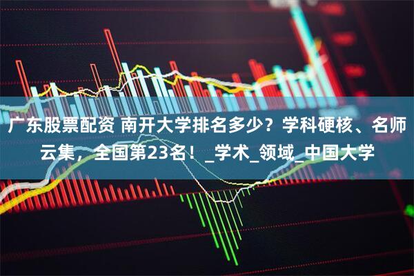 广东股票配资 南开大学排名多少？学科硬核、名师云集，全国第23名！_学术_领域_中国大学