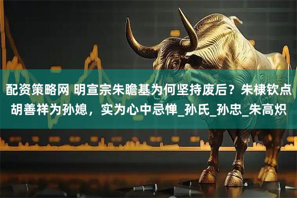 配资策略网 明宣宗朱瞻基为何坚持废后？朱棣钦点胡善祥为孙媳，实为心中忌惮_孙氏_孙忠_朱高炽