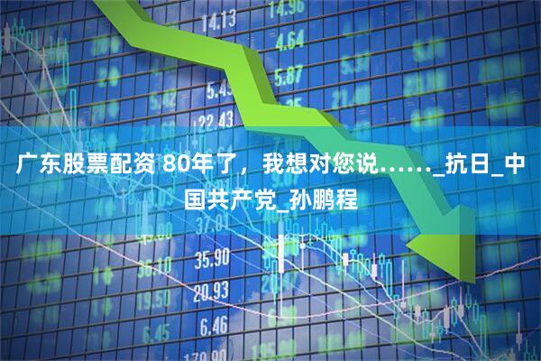 广东股票配资 80年了，我想对您说……_抗日_中国共产党_孙鹏程