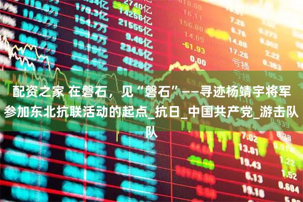 配资之家 在磐石，见“磐石”——寻迹杨靖宇将军参加东北抗联活动的起点_抗日_中国共产党_游击队