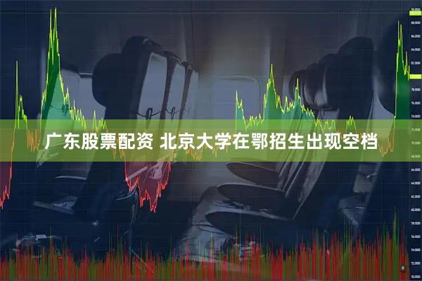 广东股票配资 北京大学在鄂招生出现空档