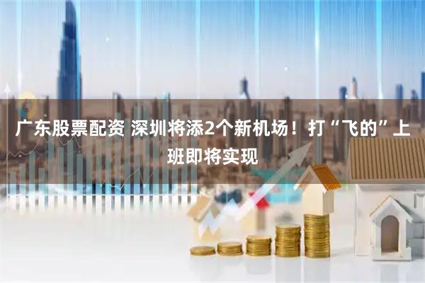 广东股票配资 深圳将添2个新机场！打“飞的”上班即将实现