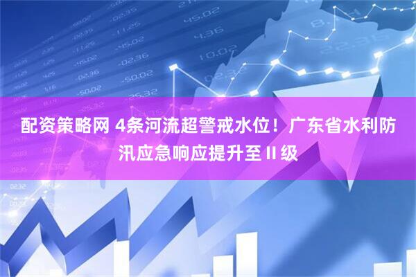 配资策略网 4条河流超警戒水位！广东省水利防汛应急响应提升至Ⅱ级