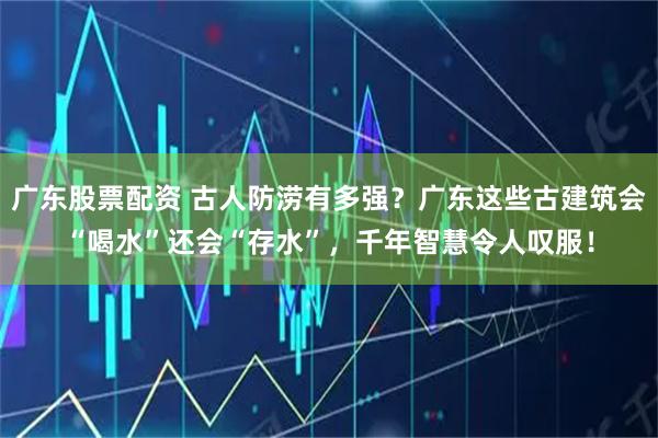 广东股票配资 古人防涝有多强？广东这些古建筑会“喝水”还会“存水”，千年智慧令人叹服！