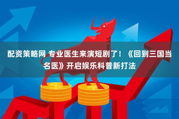 配资策略网 专业医生来演短剧了！《回到三国当名医》开启娱乐科普新打法