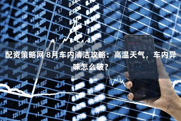 配资策略网 8月车内清洁攻略：高温天气，车内异味怎么破？