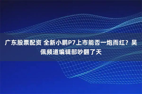 广东股票配资 全新小鹏P7上市能否一炮而红？吴佩频道编辑部吵翻了天