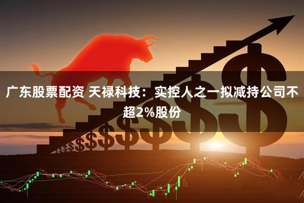 广东股票配资 天禄科技：实控人之一拟减持公司不超2%股份