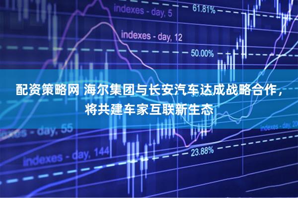 配资策略网 海尔集团与长安汽车达成战略合作，将共建车家互联新生态