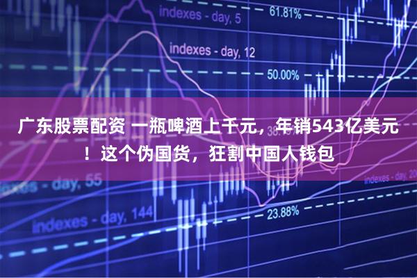 广东股票配资 一瓶啤酒上千元，年销543亿美元！这个伪国货，狂割中国人钱包
