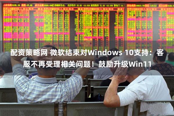 配资策略网 微软结束对Windows 10支持：客服不再受理相关问题！鼓励升级Win11