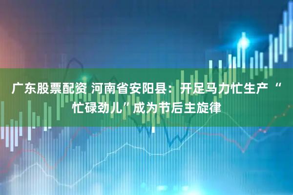 广东股票配资 河南省安阳县：开足马力忙生产 “忙碌劲儿”成为节后主旋律