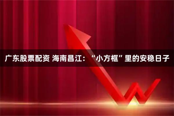 广东股票配资 海南昌江:“小方框”里的安稳日子