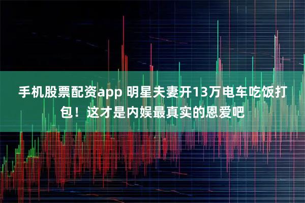 手机股票配资app 明星夫妻开13万电车吃饭打包！这才是内娱最真实的恩爱吧