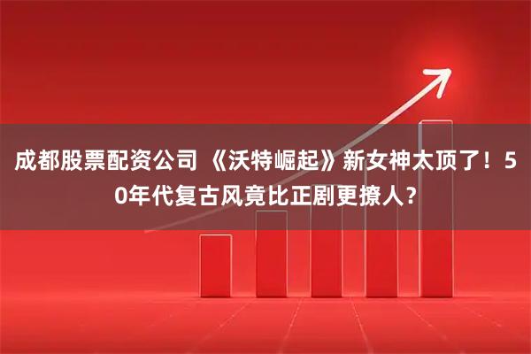 成都股票配资公司 《沃特崛起》新女神太顶了！50年代复古风竟比正剧更撩人？