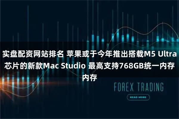 实盘配资网站排名 苹果或于今年推出搭载M5 Ultra芯片的新款Mac Studio 最高支持768GB统一内存