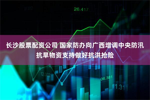 长沙股票配资公司 国家防办向广西增调中央防汛抗旱物资支持做好抗洪抢险