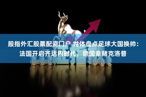 股指外汇股票配资门户 世体盘点足球大国换帅：法国开启齐达内时代，德国豪赌克洛普