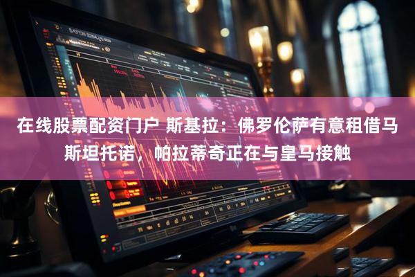 在线股票配资门户 斯基拉：佛罗伦萨有意租借马斯坦托诺，帕拉蒂奇正在与皇马接触
