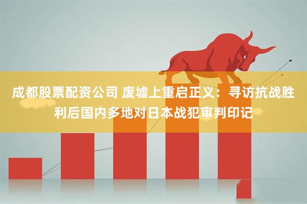 成都股票配资公司 废墟上重启正义：寻访抗战胜利后国内多地对日本战犯审判印记