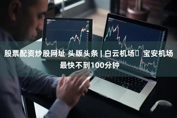 股票配资炒股网址 头版头条 | 白云机场↔宝安机场 最快不到100分钟