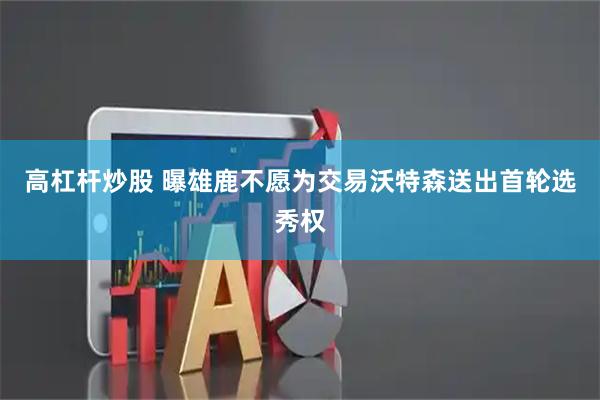高杠杆炒股 曝雄鹿不愿为交易沃特森送出首轮选秀权