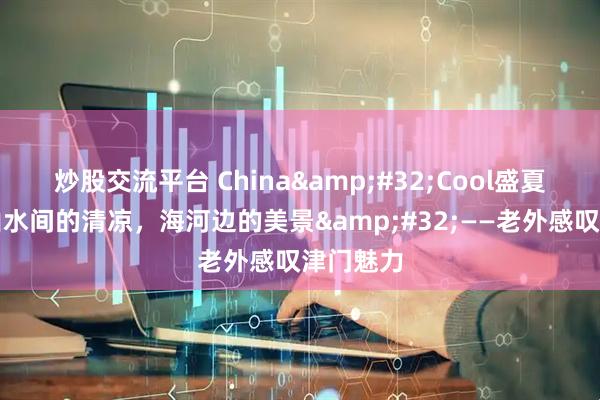 炒股交流平台 China Cool盛夏出圈｜山水间的清凉，海河边的美景 ——老外感叹津门魅力