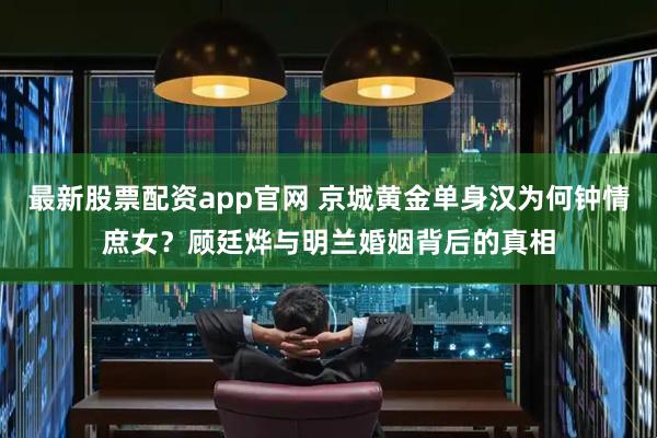 最新股票配资app官网 京城黄金单身汉为何钟情庶女？顾廷烨与明兰婚姻背后的真相