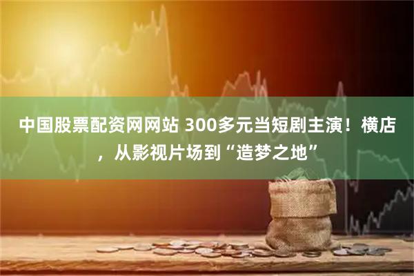 中国股票配资网网站 300多元当短剧主演！横店，从影视片场到“造梦之地”
