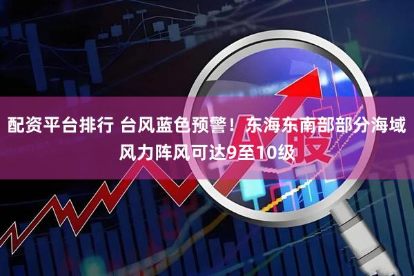 配资平台排行 台风蓝色预警！东海东南部部分海域风力阵风可达9至10级