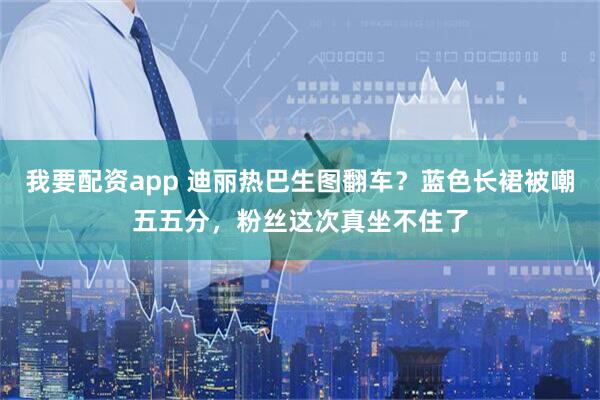 我要配资app 迪丽热巴生图翻车？蓝色长裙被嘲五五分，粉丝这次真坐不住了