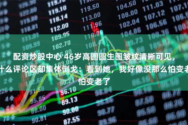 配资炒股中心 46岁高圆圆生图皱纹清晰可见，为什么评论区却集体倒戈：看到她，我好像没那么怕变老了