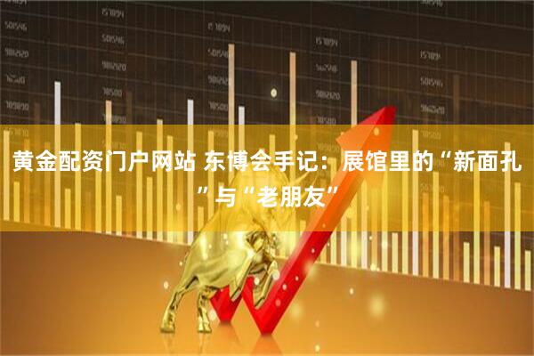 黄金配资门户网站 东博会手记：展馆里的“新面孔”与“老朋友”