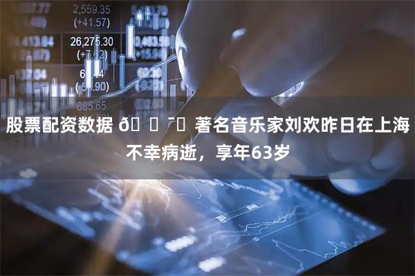 股票配资数据 🕯️著名音乐家刘欢昨日在上海不幸病逝，享年63岁