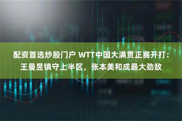 配资首选炒股门户 WTT中国大满贯正赛开打：王曼昱镇守上半区，张本美和成最大劲敌