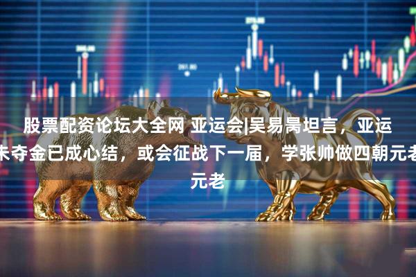 股票配资论坛大全网 亚运会|吴易昺坦言，亚运未夺金已成心结，或会征战下一届，学张帅做四朝元老